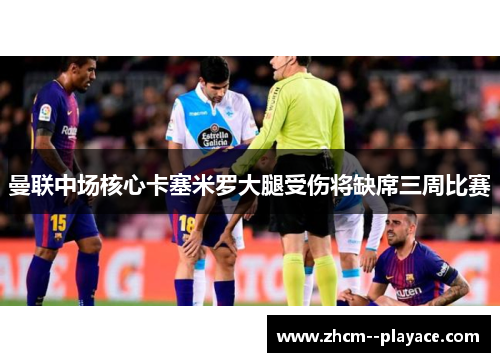 曼联中场核心卡塞米罗大腿受伤将缺席三周比赛