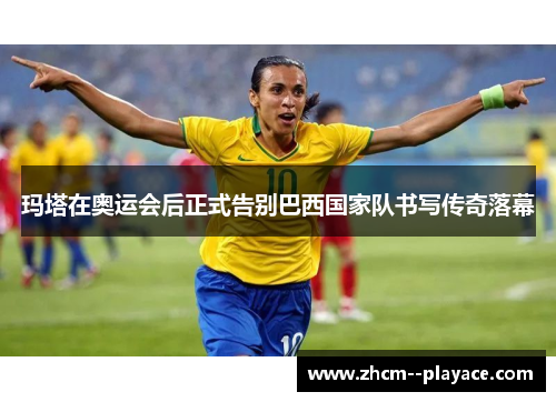 玛塔在奥运会后正式告别巴西国家队书写传奇落幕