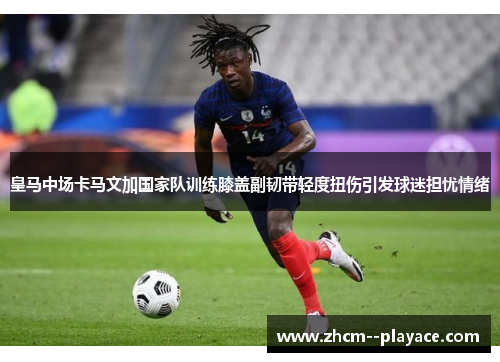皇马中场卡马文加国家队训练膝盖副韧带轻度扭伤引发球迷担忧情绪 皇马中场卡马文加国家队训练膝盖副韧带轻度扭伤引发球迷担忧情绪